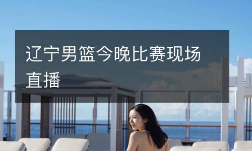 遼寧男籃今晚比賽現(xiàn)場直播