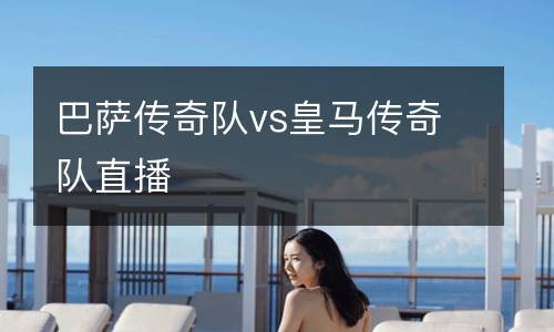 巴薩傳奇隊(duì)vs皇馬傳奇隊(duì)直播